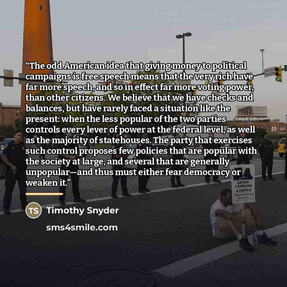 “The odd American idea that giving money to political campaigns is free speech means that the very rich have far more speech, and so in effect far more voting power, than other citizens. We believe that we have checks and balances, but have rarely faced a situation like the present: when the less…” quote by Timothy Snyder