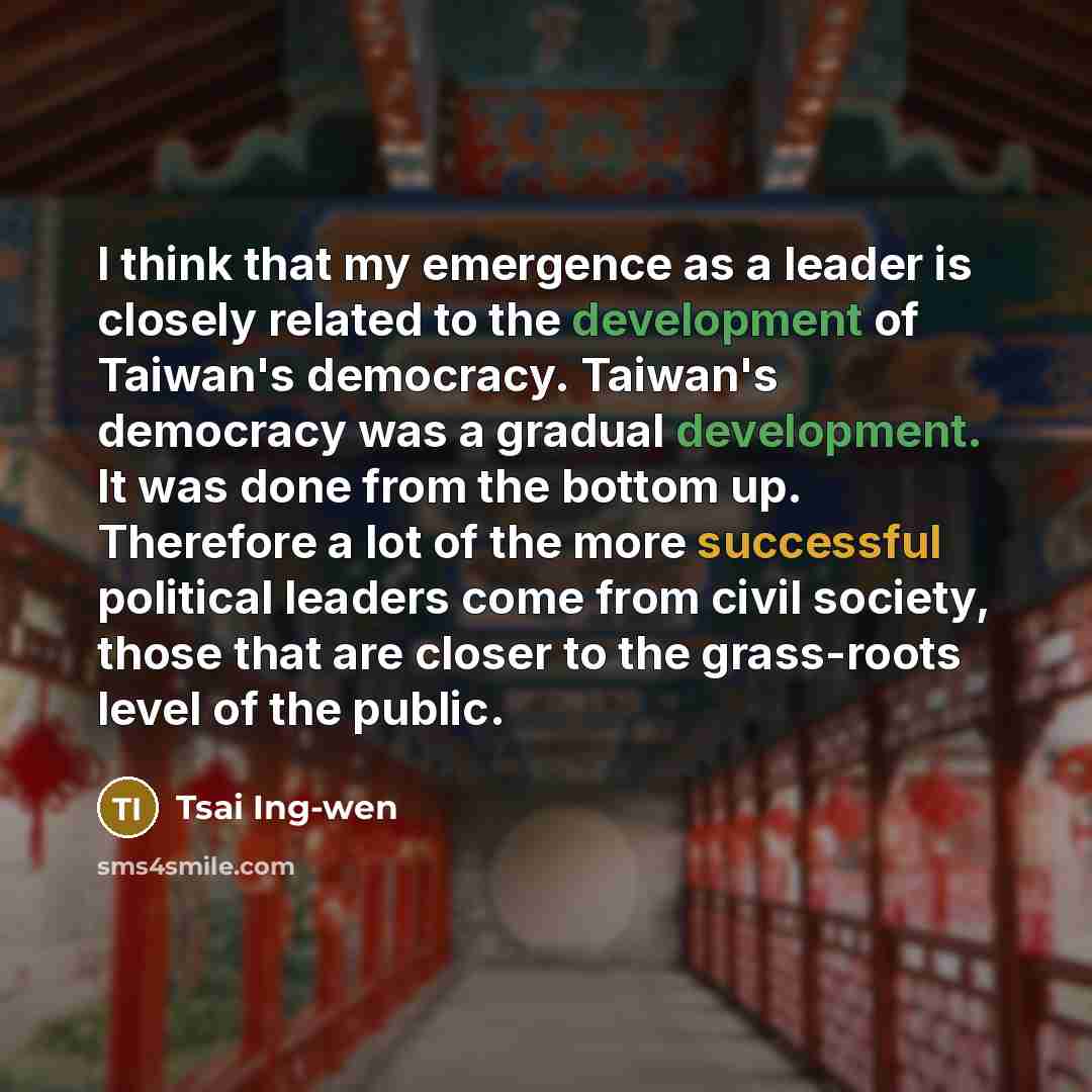 “I think that my emergence as a leader is closely related to the development of Taiwan's democracy. Taiwan's democracy was a gradual development. It was done from the bottom up. Therefore a lot of the more successful political leaders come from civil society, those that are closer to the…” quote by Tsai Ing-wen