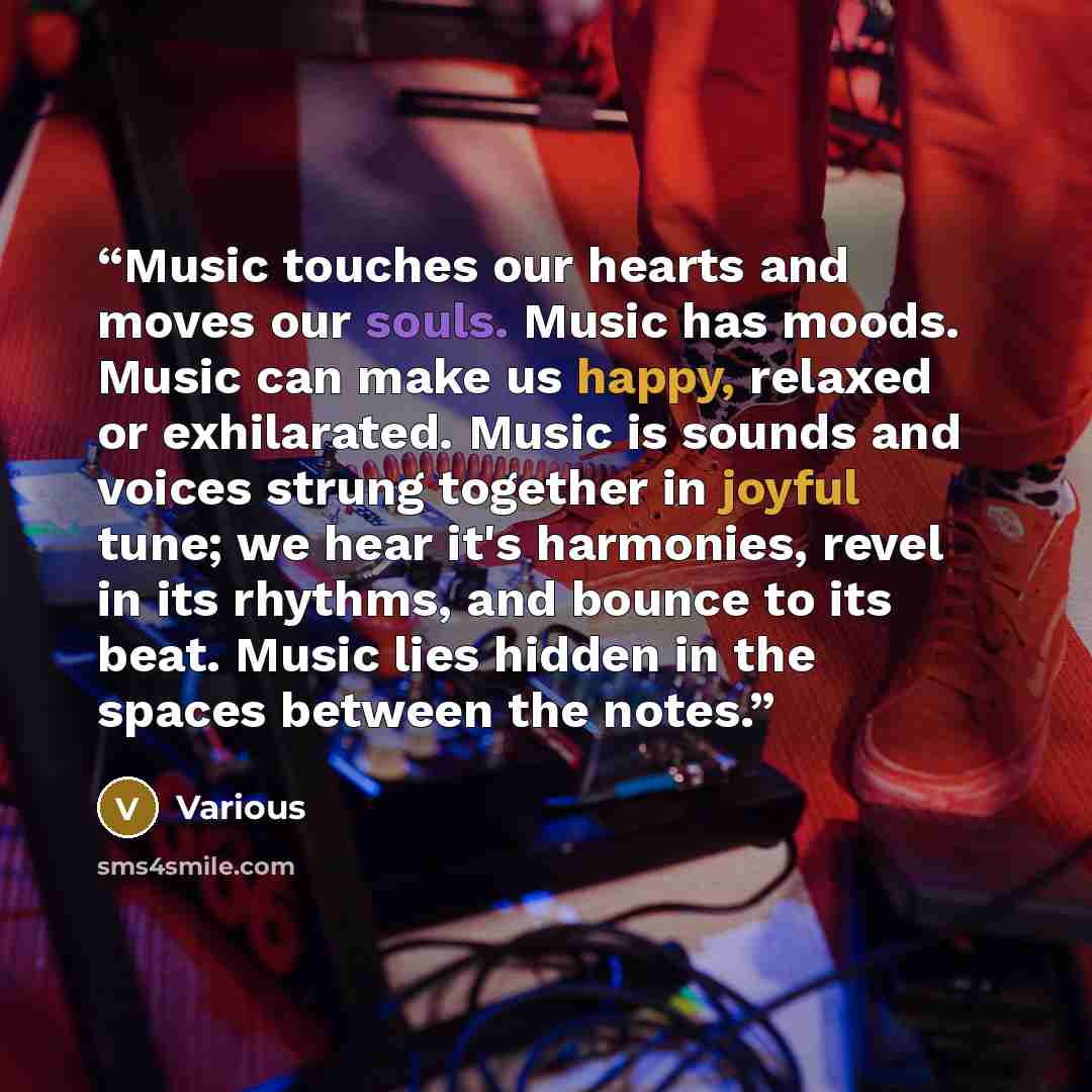 “Music touches our hearts and moves our souls. Music has moods. Music can make us happy, relaxed or exhilarated. Music is sounds and voices strung together in joyful tune; we hear it's harmonies, revel in its rhythms, and bounce to its beat. Music lies hidden in the spaces between the notes.” quote by Various