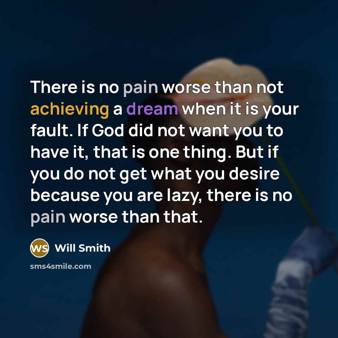“There is no pain worse than not achieving a dream when it is your fault. If God did not want you to have it, that is one thing. But if you do not get what you desire because you are lazy, there is no pain worse than that.” quote by Will Smith