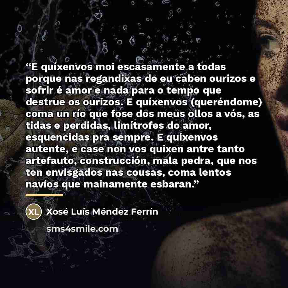 “E quíxenvos moi escasamente a todas porque nas regandixas de eu caben ourizos e sofrir é amor e nada para o tempo que destrue os ourizos. E quíxenvos (queréndome) coma un río que fose dos meus ollos a vós, as tidas e perdidas, limítrofes do amor, esquencidas pra sempre. E quíxenvos autente, e case…” quote by Xosé Luís Méndez Ferrín