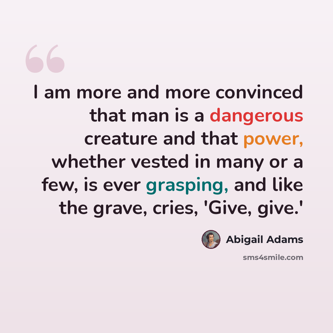 “I am more and more convinced that man is a dangerous creature and that power, whether vested in many or a few, is ever grasping, and like the grave, cries, 'Give, give.'” quote by Abigail Adams