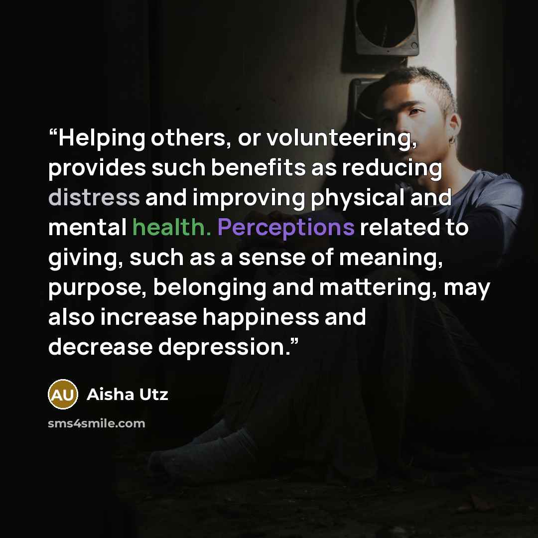 “Helping others, or volunteering, provides such benefits as reducing distress and improving physical and mental health. Perceptions related to giving, such as a sense of meaning, purpose, belonging and mattering, may also increase happiness and decrease depression.” quote by Aisha Utz