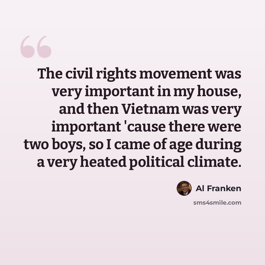 “The civil rights movement was very important in my house, and then Vietnam was very important 'cause there were two boys, so I came of age during a very heated political climate.” quote by Al Franken