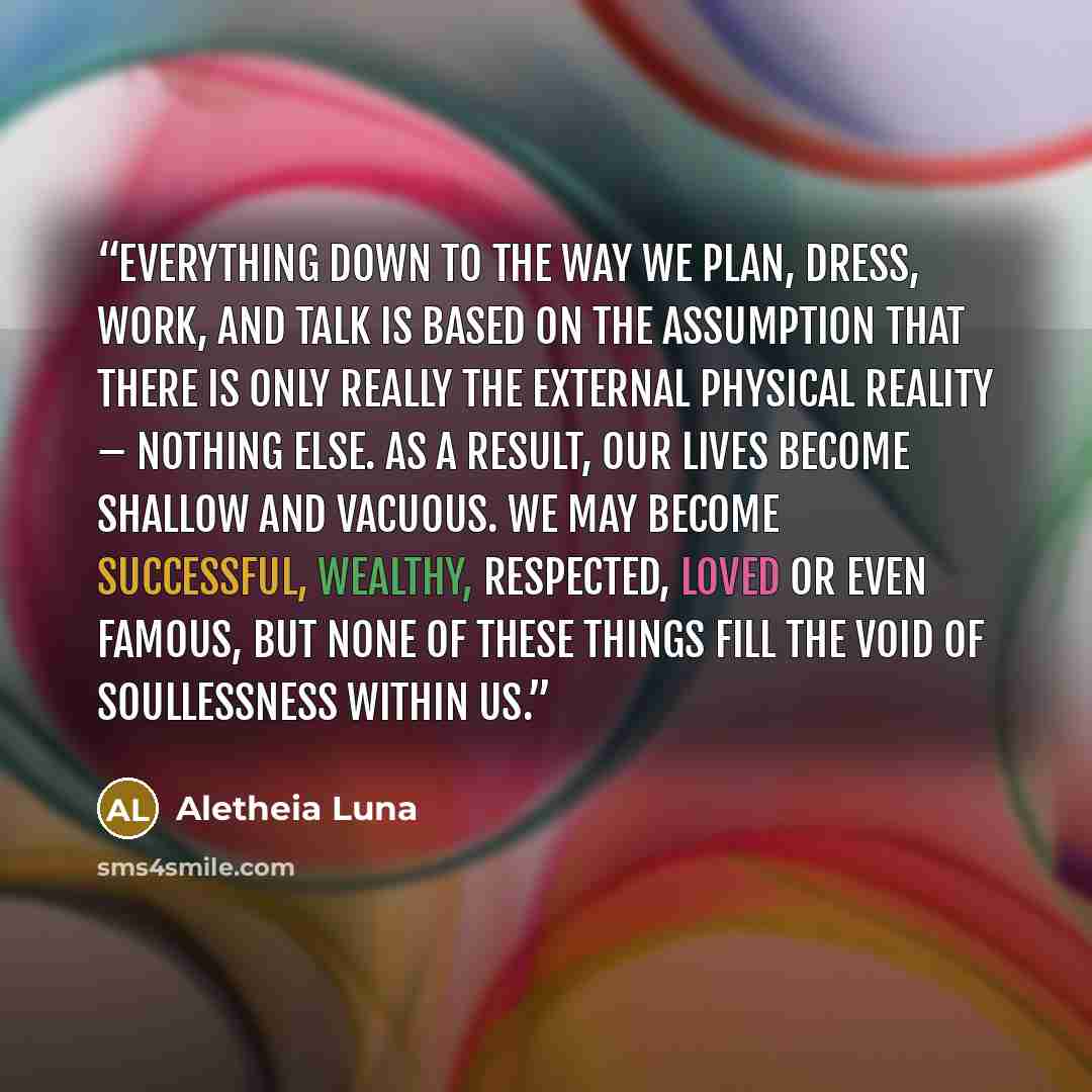 “Everything down to the way we plan, dress, work, and talk is based on the assumption that there is only really the external physical reality – nothing else. As a result, our lives become shallow and vacuous. We may become successful, wealthy, respected, loved or even famous, but none of these…” quote by Aletheia Luna