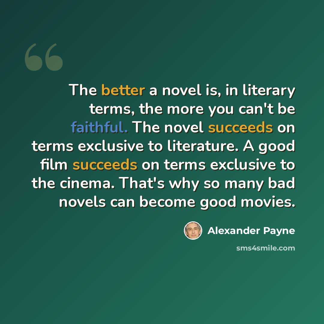 “The better a novel is, in literary terms, the more you can't be faithful. The novel succeeds on terms exclusive to literature. A good film succeeds on terms exclusive to the cinema. That's why so many bad novels can become good movies.” quote by Alexander Payne