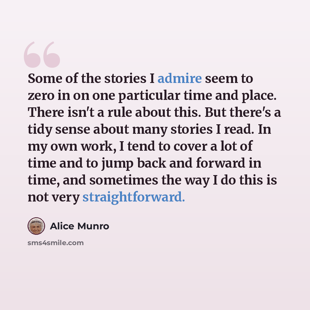 “Some of the stories I admire seem to zero in on one particular time and place. There isn't a rule about this. But there's a tidy sense about many stories I read. In my own work, I tend to cover a lot of time and to jump back and forward in time, and sometimes the way I do this is not very…” quote by Alice Munro