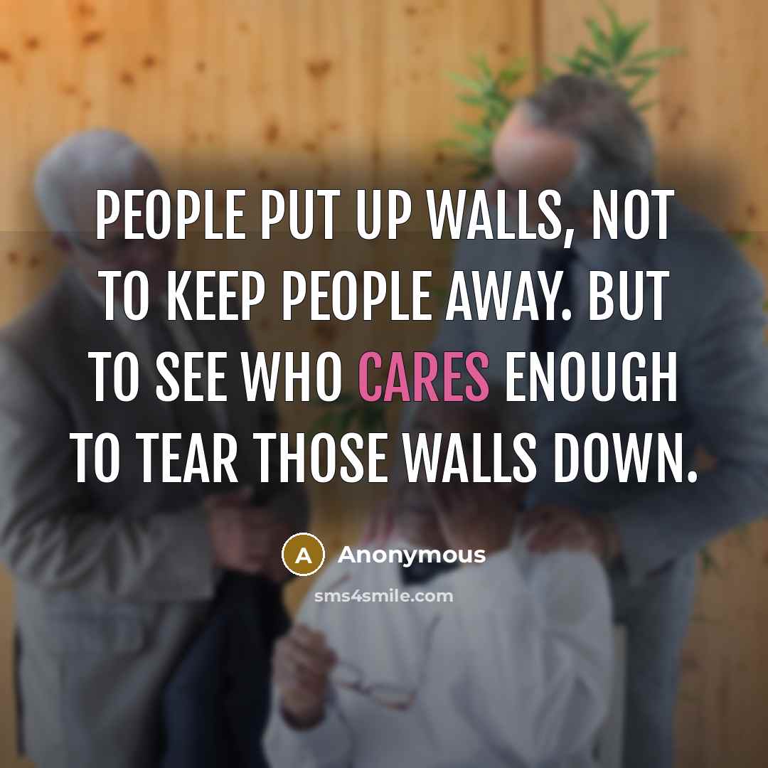 “People put up walls, not to keep people away. But to see who cares enough to tear those walls down.” quote by Anonymous
