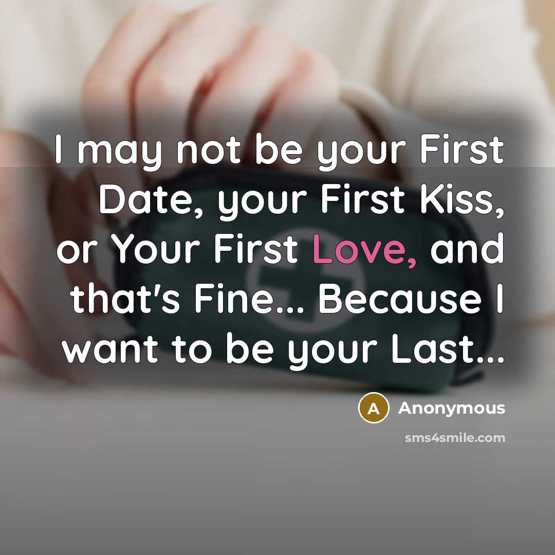 “I may not be your First Date, your First Kiss, or Your First Love, and that's Fine... Because I want to be your Last...” quote by Anonymous