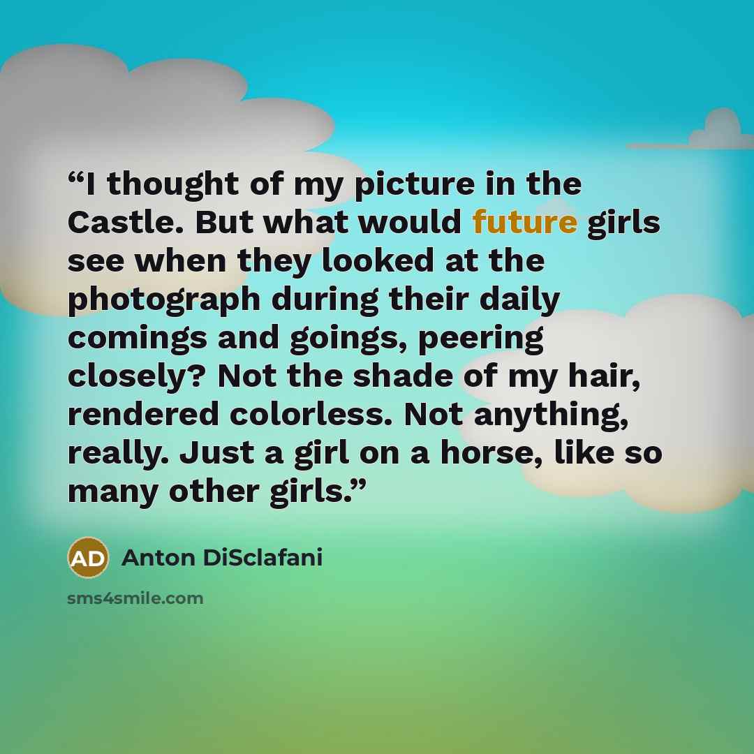 “I thought of my picture in the Castle. But what would future girls see when they looked at the photograph during their daily comings and goings, peering closely? Not the shade of my hair, rendered colorless. Not anything, really. Just a girl on a horse, like so many other girls.” quote by Anton DiSclafani