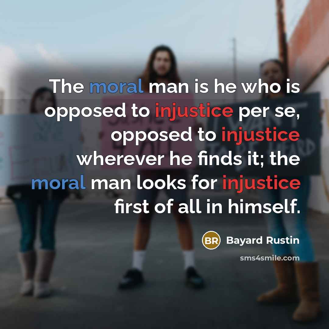 “The moral man is he who is opposed to injustice per se, opposed to injustice wherever he finds it; the moral man looks for injustice first of all in himself.” quote by Bayard Rustin