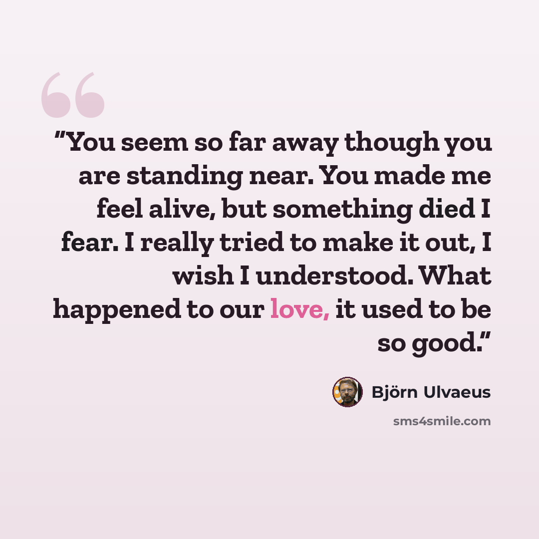 “You seem so far away though you are standing near. You made me feel alive, but something died I fear. I really tried to make it out, I wish I understood. What happened to our love, it used to be so good.” quote by Björn Ulvaeus