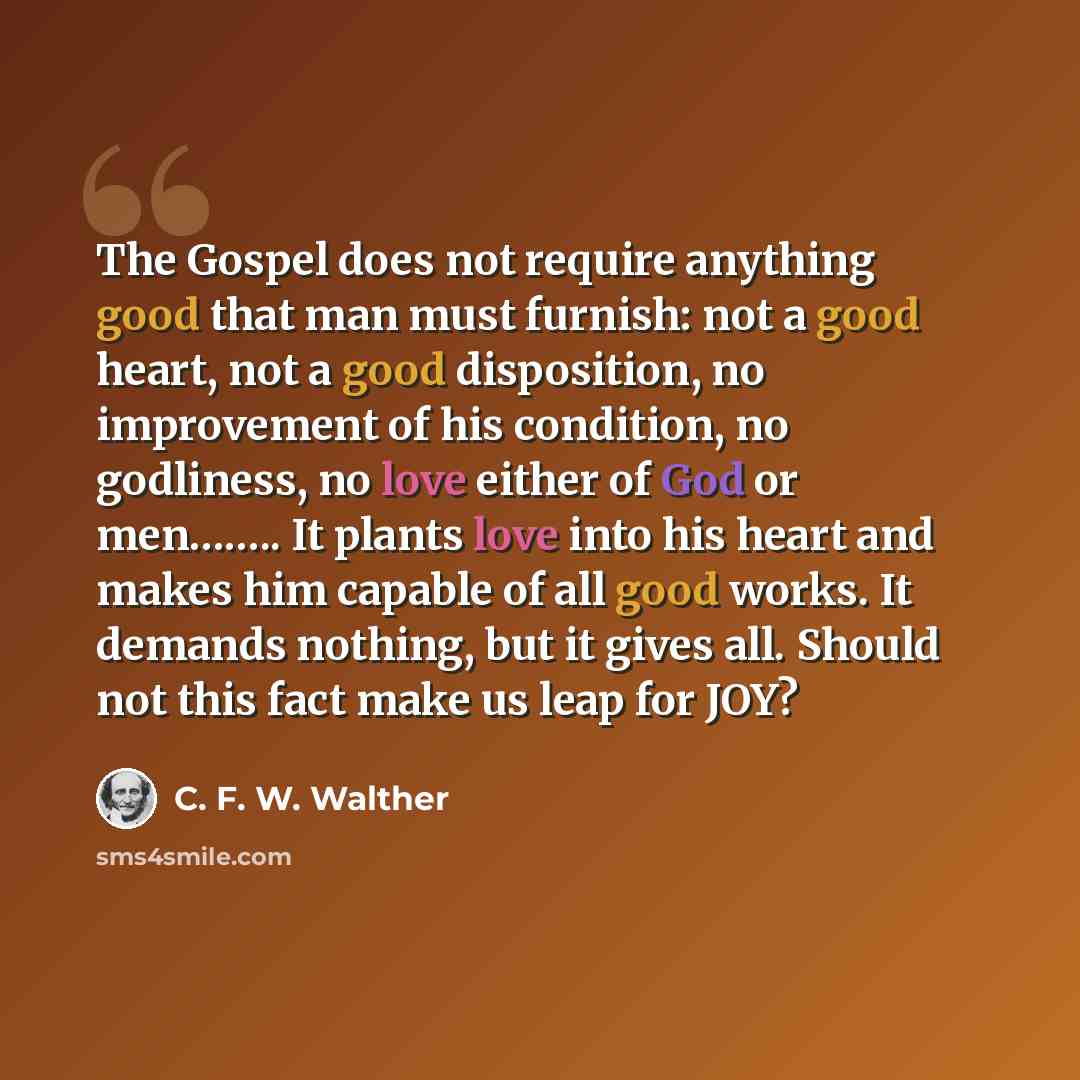 “The Gospel does not require anything good that man must furnish: not a good heart, not a good disposition, no improvement of his condition, no godliness, no love either of God or men…….. It plants love into his heart and makes him capable of all good works. It demands nothing, but it gives all…” quote by C. F. W. Walther