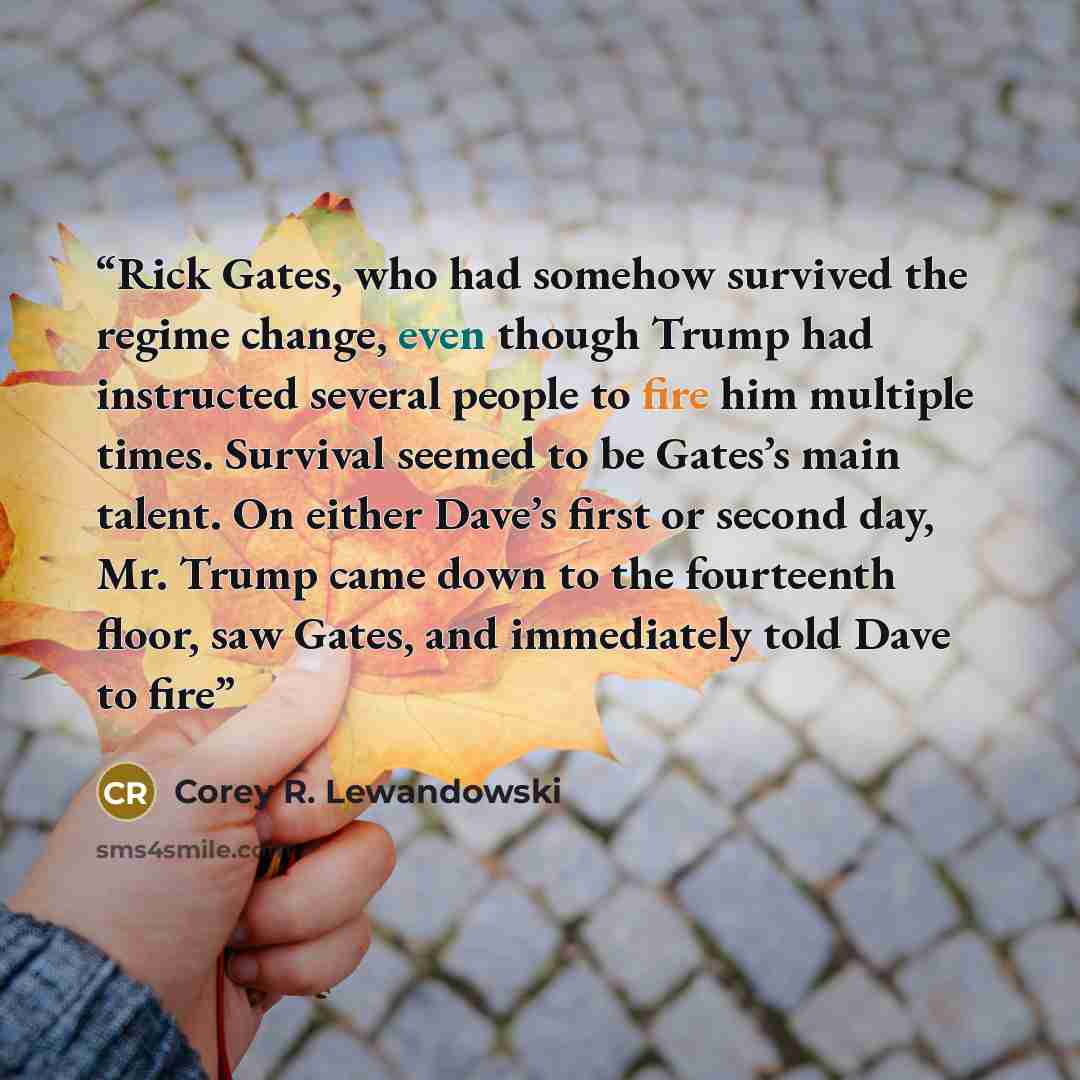 “Rick Gates, who had somehow survived the regime change, even though Trump had instructed several people to fire him multiple times. Survival seemed to be Gates’s main talent. On either Dave’s first or second day, Mr. Trump came down to the fourteenth floor, saw Gates, and immediately told Dave to…” quote by Corey R. Lewandowski