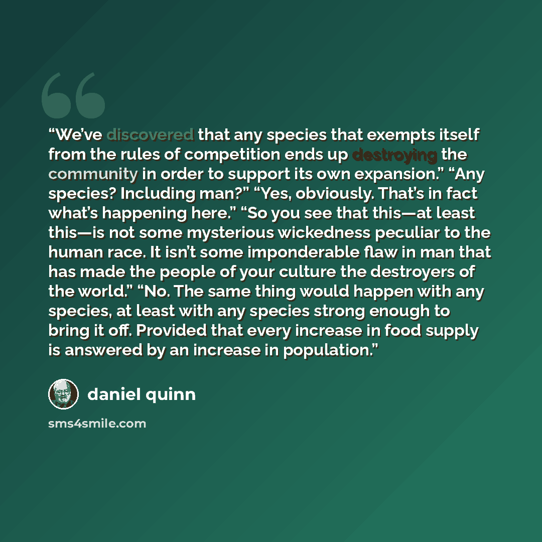 “We’ve discovered that any species that exempts itself from the rules of competition ends up destroying the community in order to support its own expansion.” “Any species? Including man?” “Yes, obviously. That’s in fact what’s happening here.” “So you see that this—at least this—is not some…” quote by Daniel Quinn