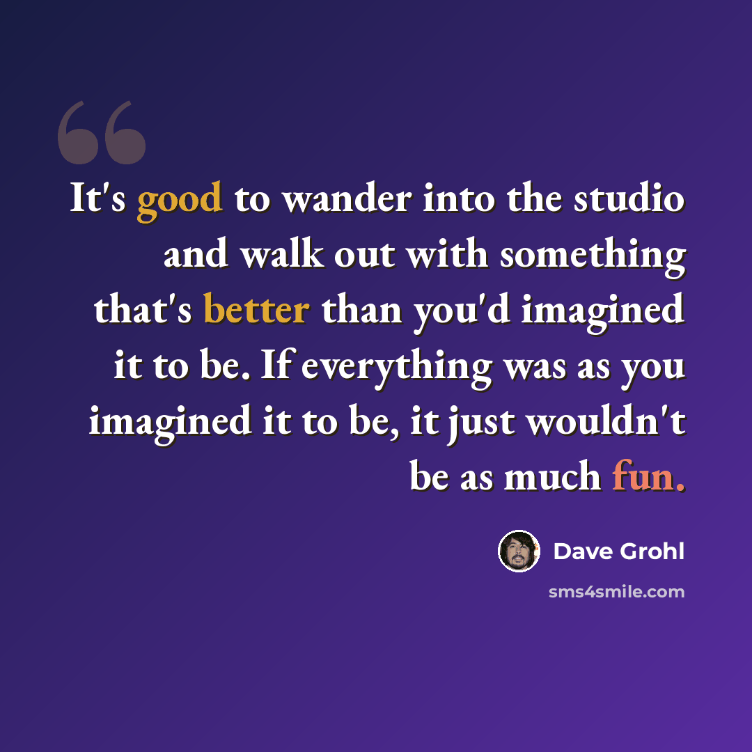 “It's good to wander into the studio and walk out with something that's better than you'd imagined it to be. If everything was as you imagined it to be, it just wouldn't be as much fun.” quote by Dave Grohl