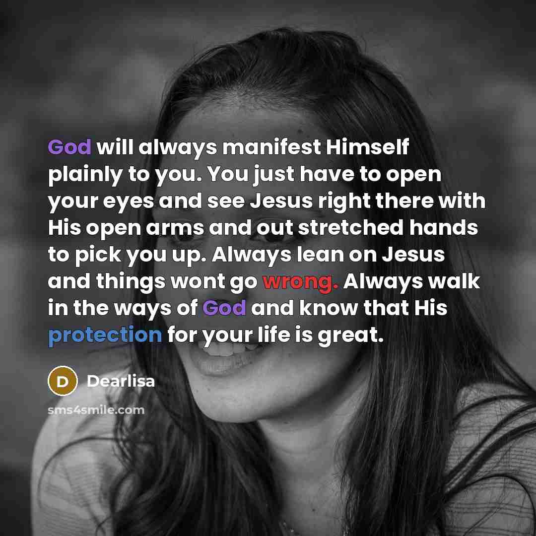 “God will always manifest Himself plainly to you. You just have to open your eyes and see Jesus right there with His open arms and out stretched hands to pick you up. Always lean on Jesus and things wont go wrong. Always walk in the ways of God and know that His protection for your life is great.” quote by Dearlisa
