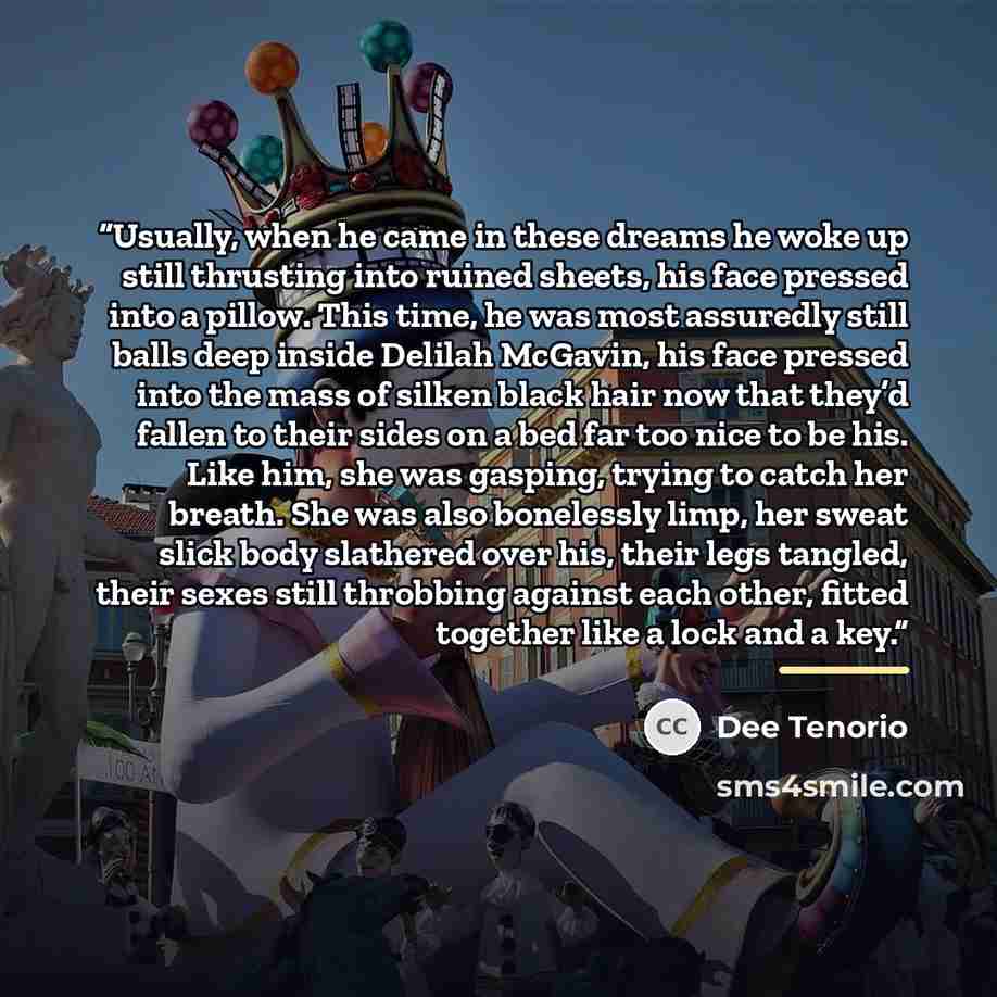 “Usually, when he came in these dreams he woke up still thrusting into ruined sheets, his face pressed into a pillow. This time, he was most assuredly still balls deep inside Delilah McGavin, his face pressed into the mass of silken black hair now that they’d fallen to their sides on a bed far too…” quote by Dee Tenorio