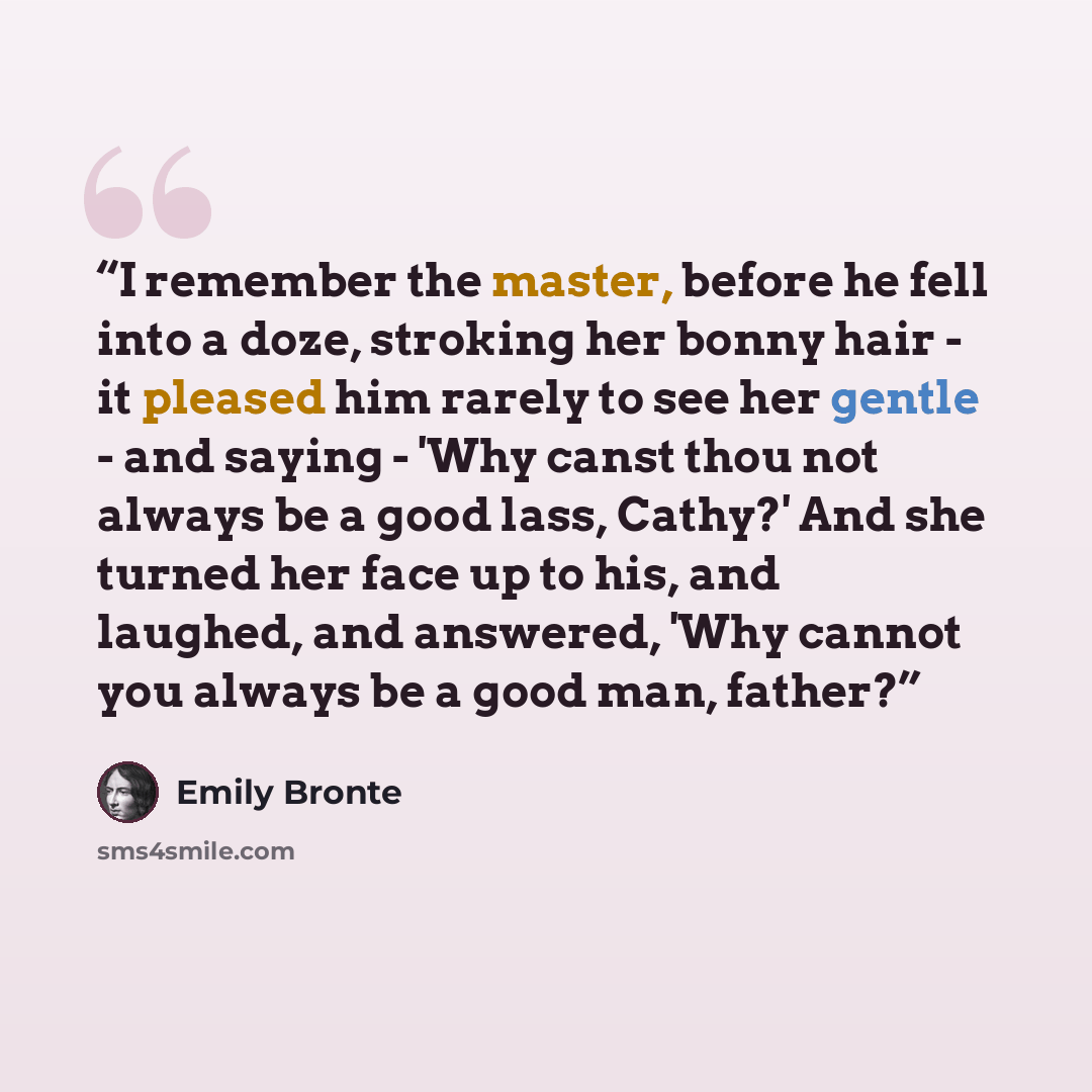 “I remember the master, before he fell into a doze, stroking her bonny hair - it pleased him rarely to see her gentle - and saying - 'Why canst thou not always be a good lass, Cathy?' And she turned her face up to his, and laughed, and answered, 'Why cannot you always be a good man, father?” quote by Emily Brontë