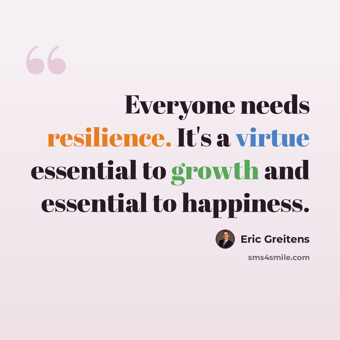“Everyone needs resilience. It's a virtue essential to growth and essential to happiness.” quote by Eric Greitens
