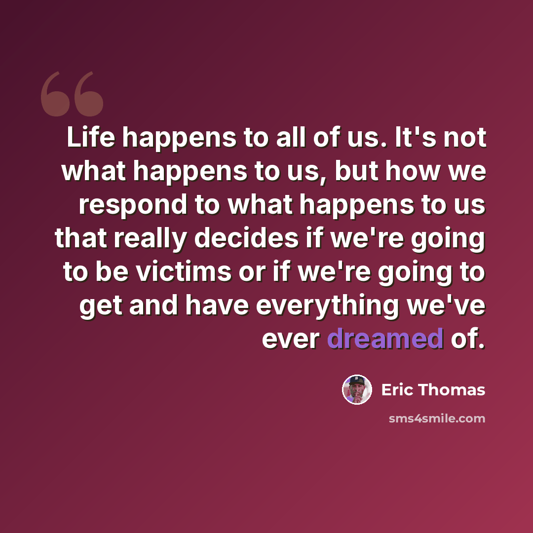 “Life happens to all of us. It's not what happens to us, but how we respond to what happens to us that really decides if we're going to be victims or if we're going to get and have everything we've ever dreamed of.” quote by Eric Thomas