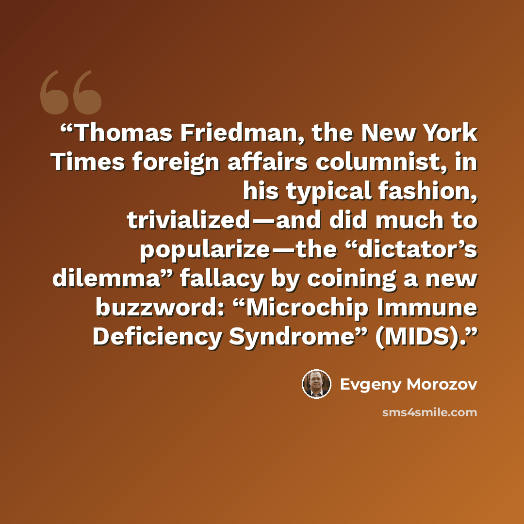 “Thomas Friedman, the New York Times foreign affairs columnist, in his typical fashion, trivialized—and did much to popularize—the “dictator’s dilemma” fallacy by coining a new buzzword: “Microchip Immune Deficiency Syndrome” (MIDS).” quote by Evgeny Morozov