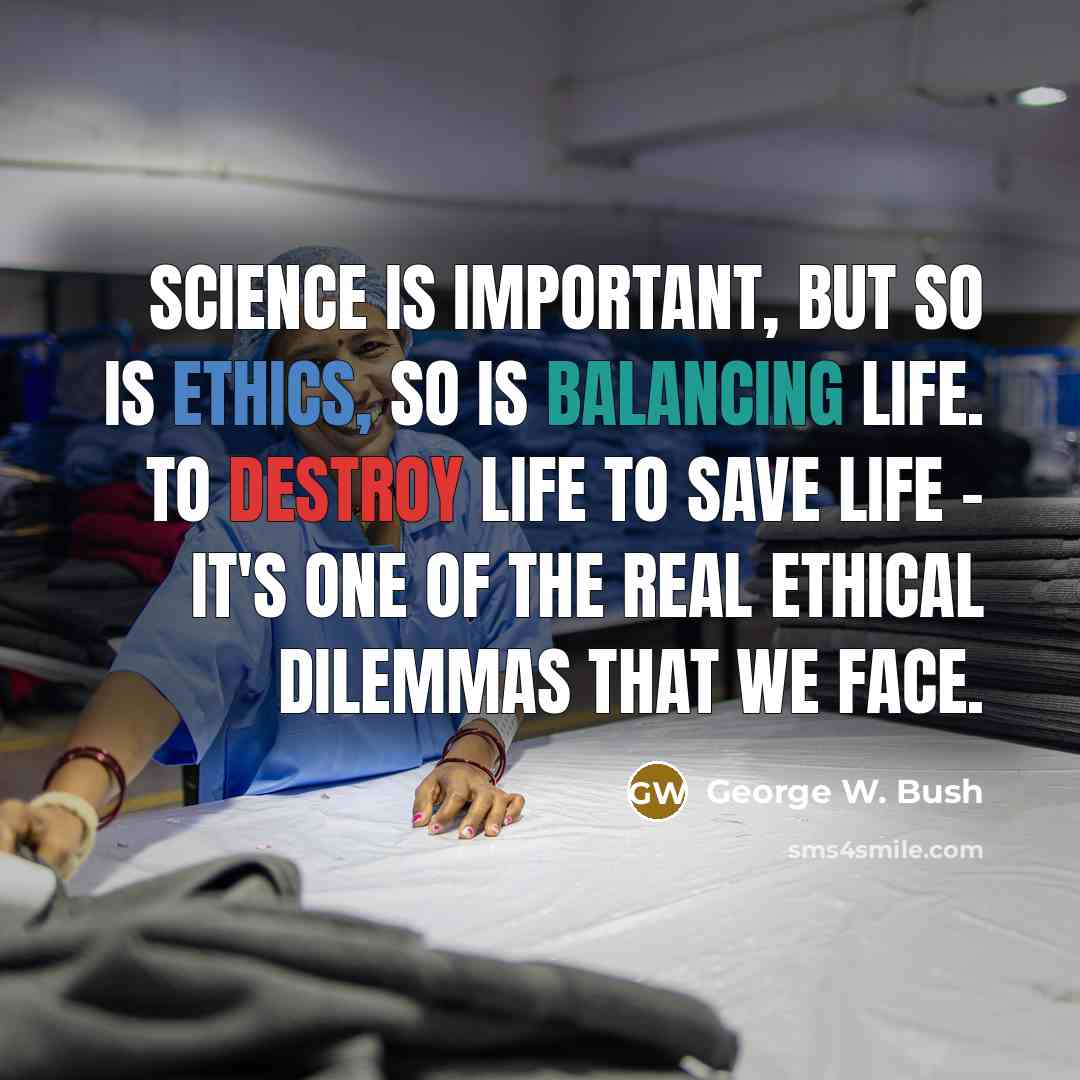 “Science is important, but so is ethics, so is balancing life. To destroy life to save life - it's one of the real ethical dilemmas that we face.” quote by George W. Bush