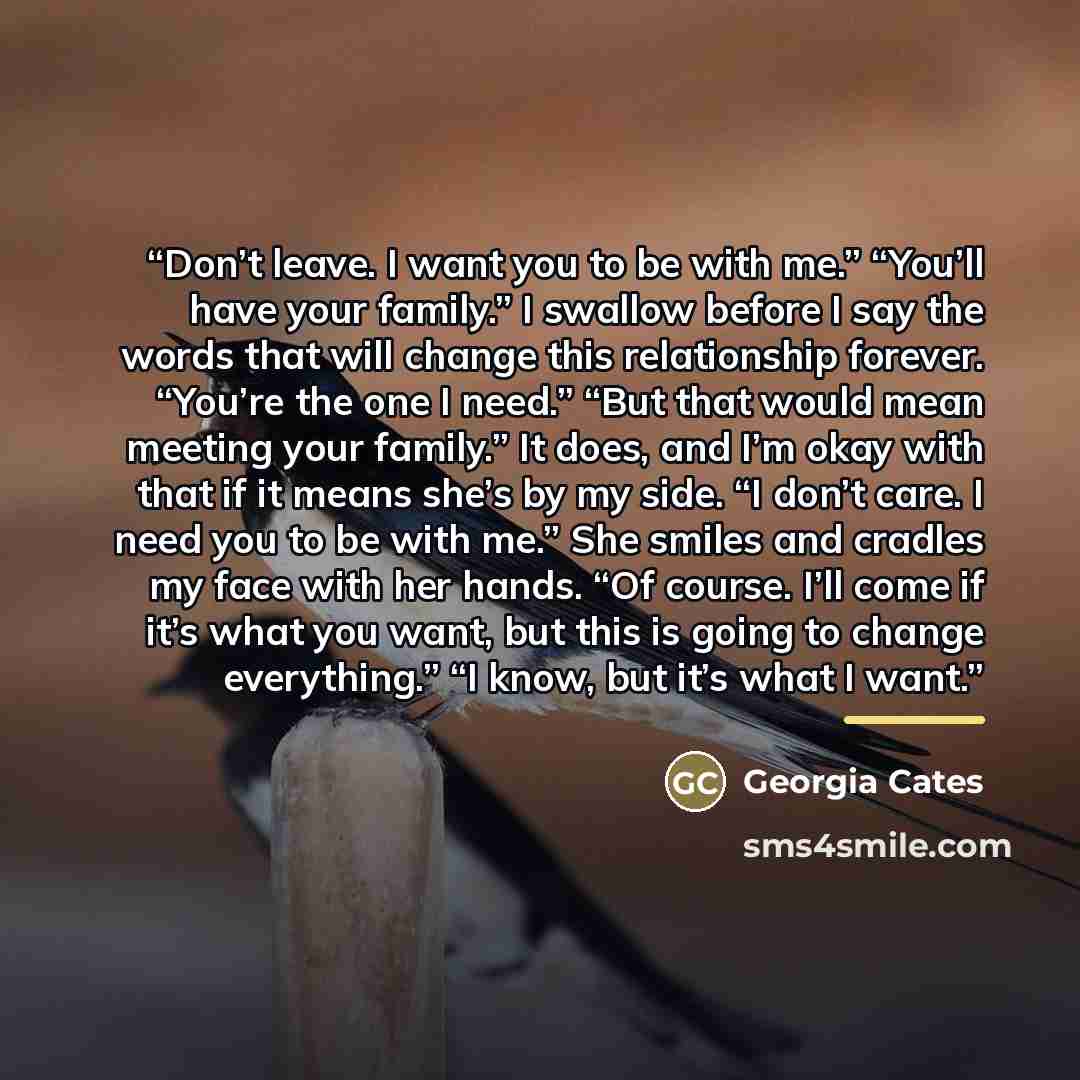 “Don’t leave. I want you to be with me.” “You’ll have your family.” I swallow before I say the words that will change this relationship forever. “You’re the one I need.” “But that would mean meeting your family.” It does, and I’m okay with that if it means she’s by my side. “I don’t care. I need…” quote by Georgia Cates