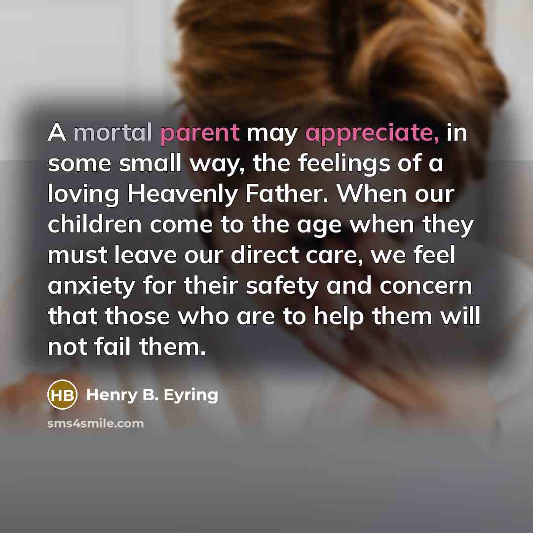 “A mortal parent may appreciate, in some small way, the feelings of a loving Heavenly Father. When our children come to the age when they must leave our direct care, we feel anxiety for their safety and concern that those who are to help them will not fail them.” quote by Henry B. Eyring