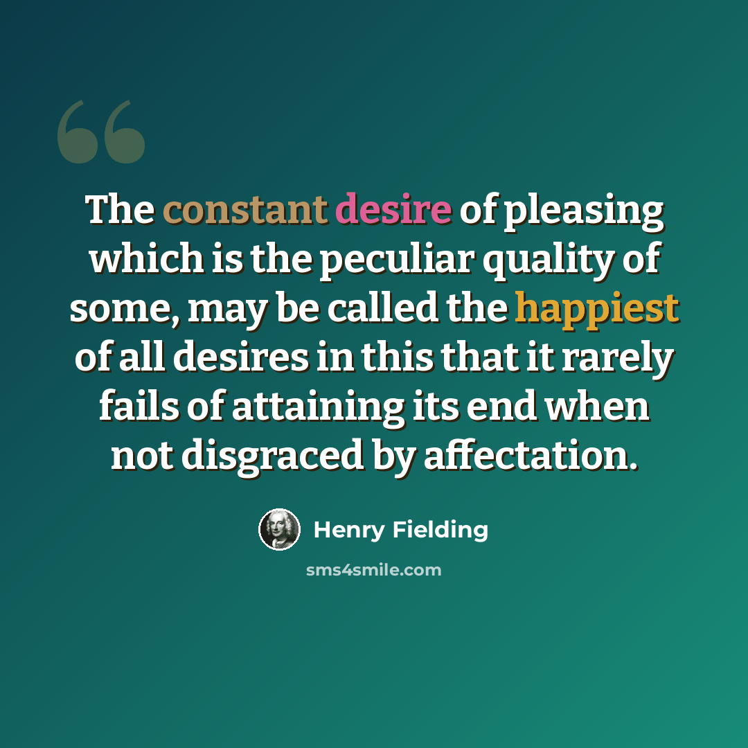 “The constant desire of pleasing which is the peculiar quality of some, may be called the happiest of all desires in this that it rarely fails of attaining its end when not disgraced by affectation.” quote by Henry Fielding