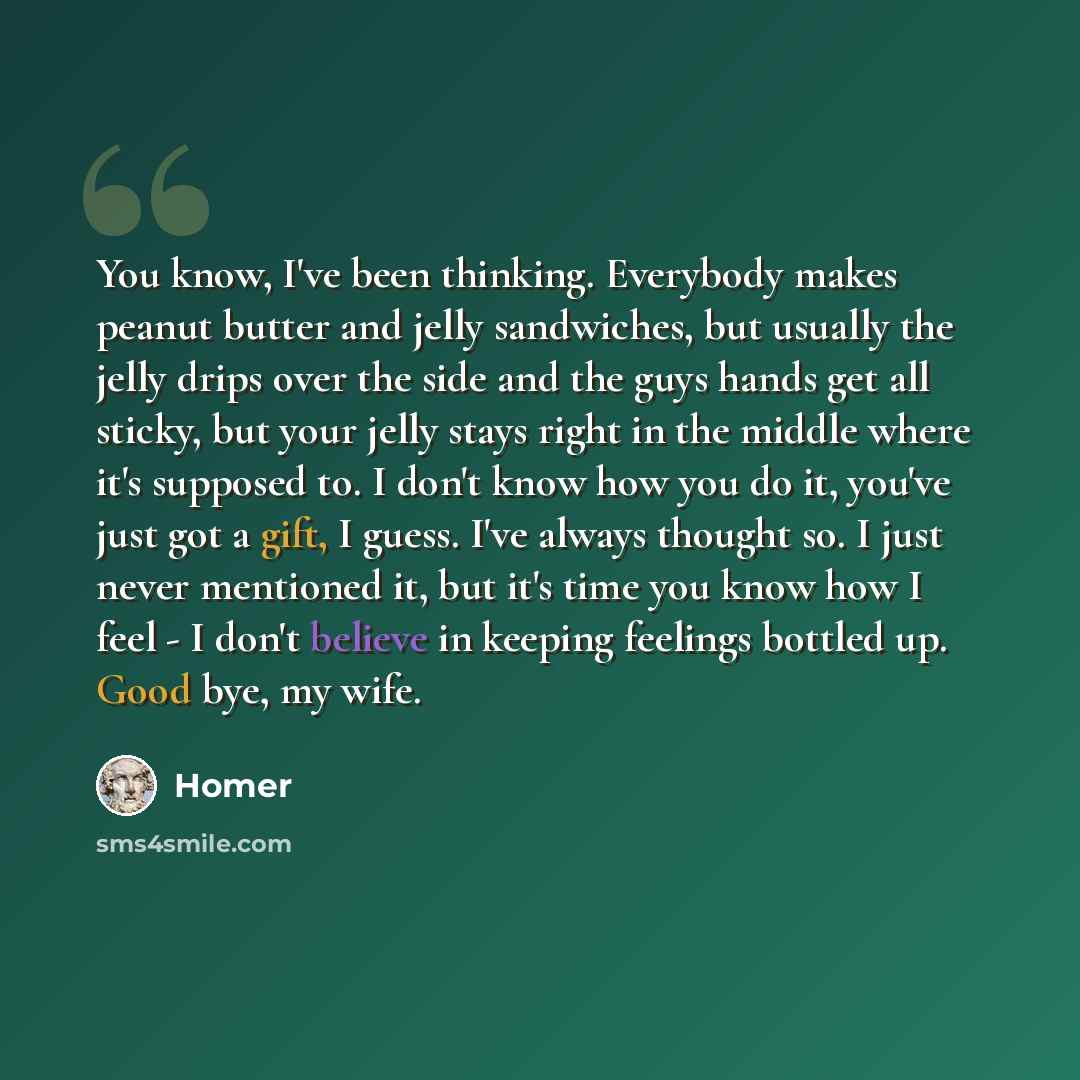 “You know, I've been thinking. Everybody makes peanut butter and jelly sandwiches, but usually the jelly drips over the side and the guys hands get all sticky, but your jelly stays right in the middle where it's supposed to. I don't know how you do it, you've just got a gift, I guess. I've always…” quote by Homer