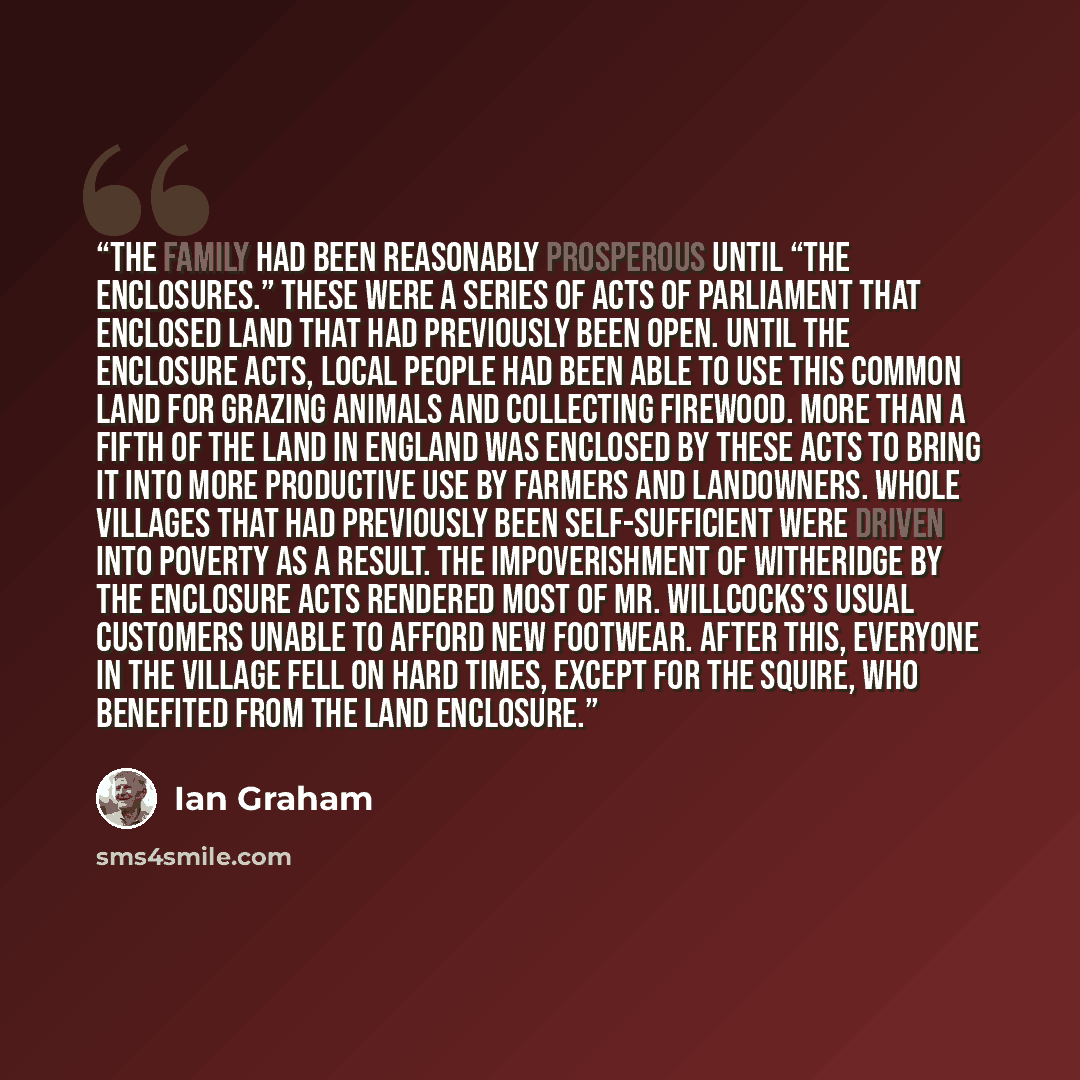 “The family had been reasonably prosperous until “the Enclosures.” These were a series of acts of Parliament that enclosed land that had previously been open. Until the Enclosure Acts, local people had been able to use this common land for grazing animals and collecting firewood. More than a fifth…” quote by Ian Graham