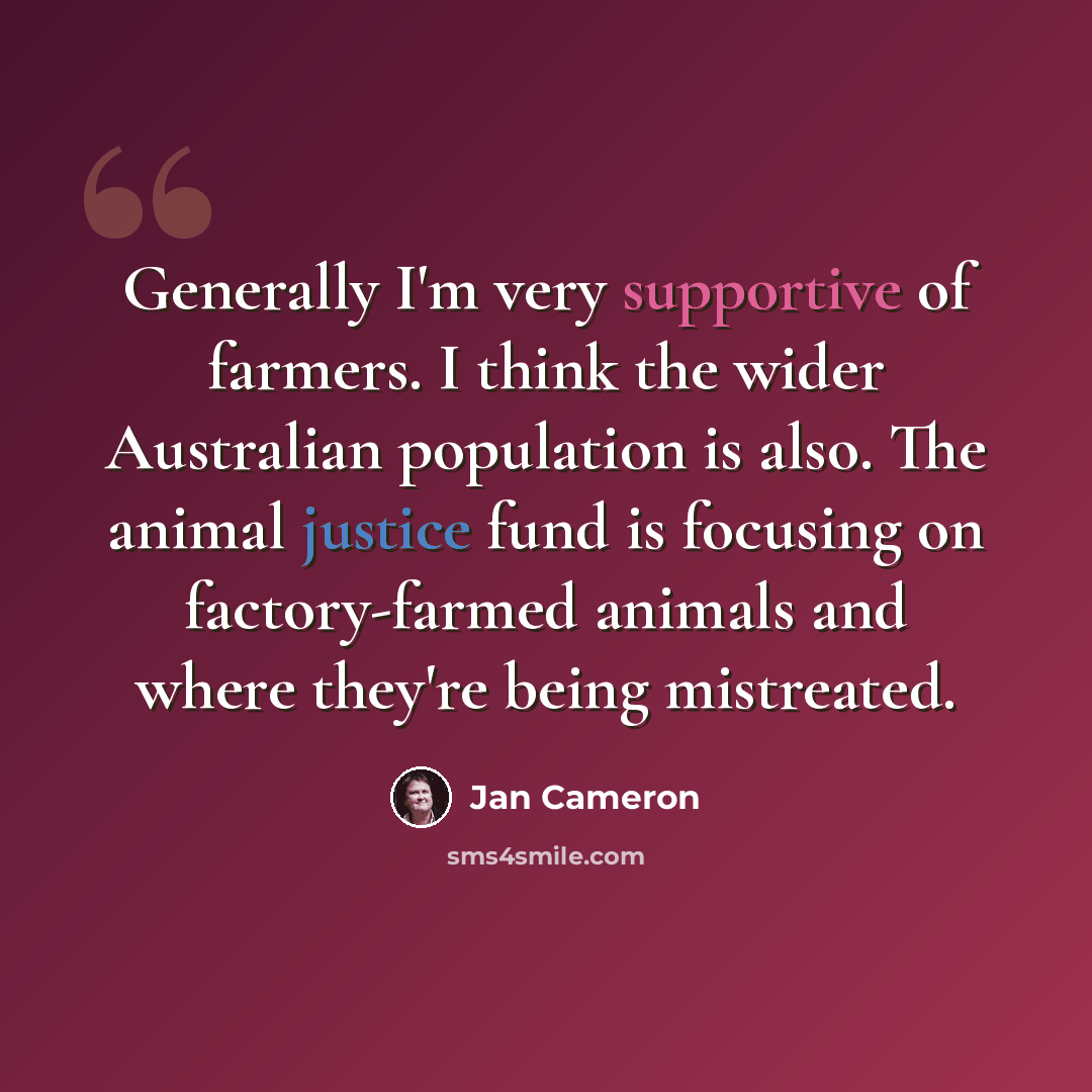 “Generally I'm very supportive of farmers. I think the wider Australian population is also. The animal justice fund is focusing on factory-farmed animals and where they're being mistreated.” quote by Jan Cameron
