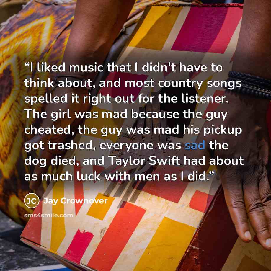 “I liked music that I didn't have to think about, and most country songs spelled it right out for the listener. The girl was mad because the guy cheated, the guy was mad his pickup got trashed, everyone was sad the dog died, and Taylor Swift had about as much luck with men as I did.” quote by Jay Crownover