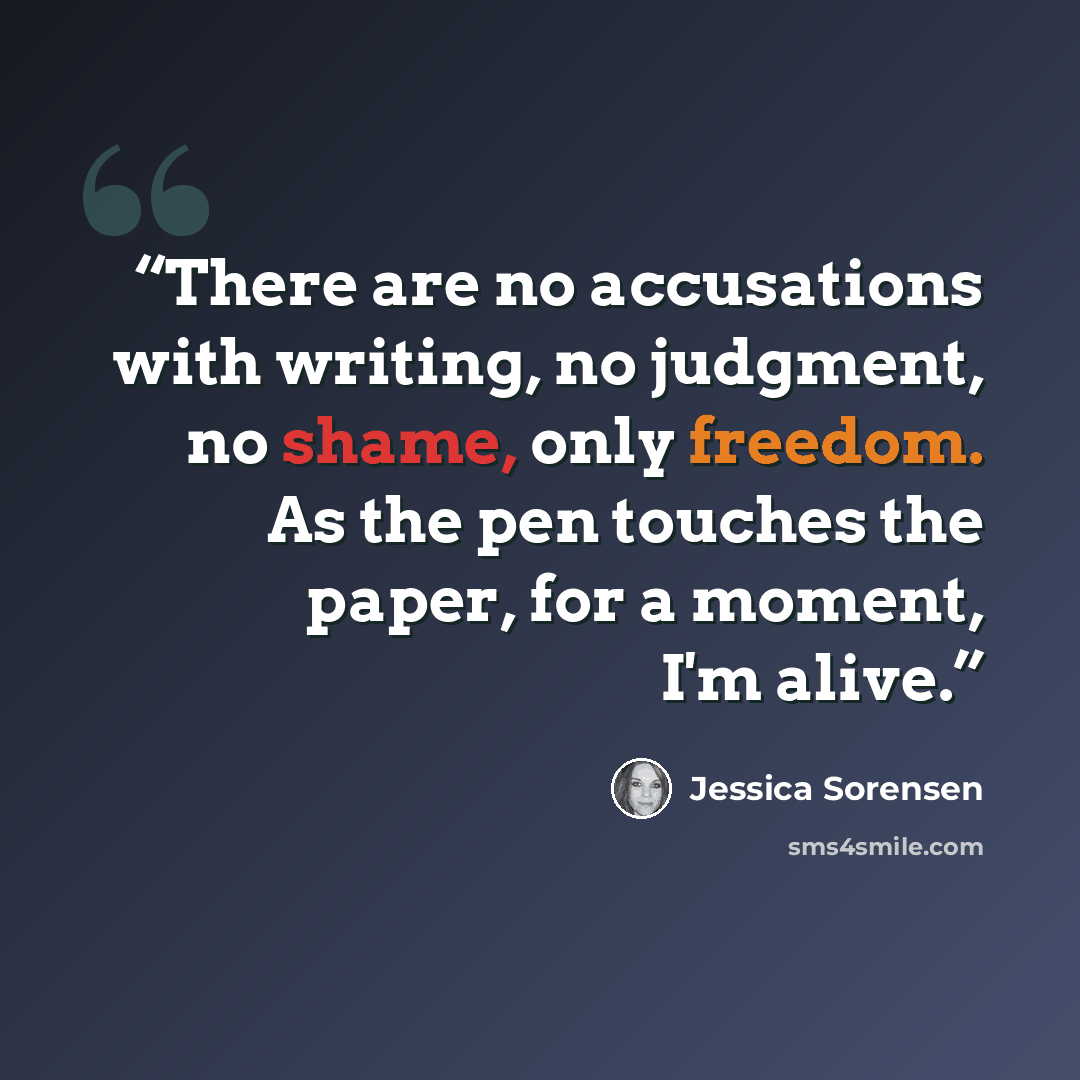 “There are no accusations with writing, no judgment, no shame, only freedom. As the pen touches the paper, for a moment, I'm alive.” quote by Jessica Sorensen