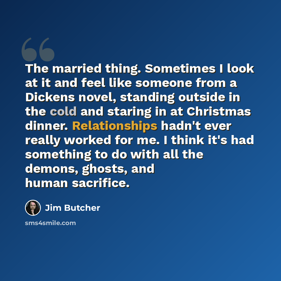 “The married thing. Sometimes I look at it and feel like someone from a Dickens novel, standing outside in the cold and staring in at Christmas dinner. Relationships hadn't ever really worked for me. I think it's had something to do with all the demons, ghosts, and human sacrifice.” quote by Jim Butcher