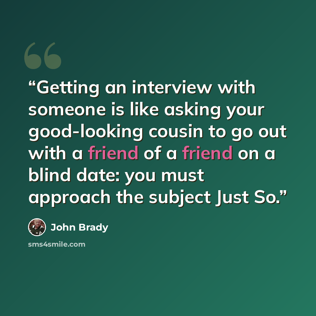 “Getting an interview with someone is like asking your good-looking cousin to go out with a friend of a friend on a blind date: you must approach the subject Just So.” quote by John Brady