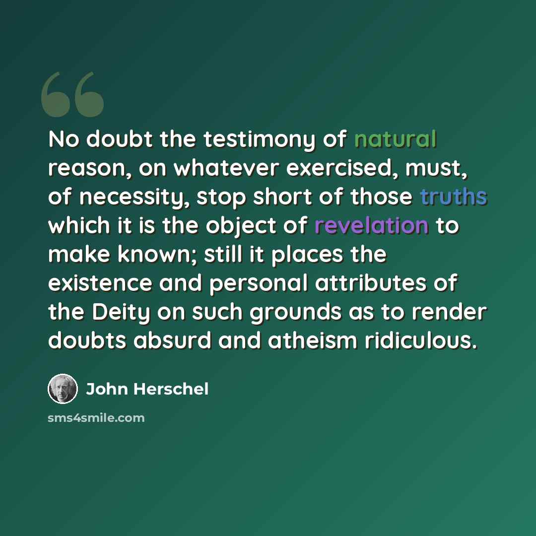 “No doubt the testimony of natural reason, on whatever exercised, must, of necessity, stop short of those truths which it is the object of revelation to make known; still it places the existence and personal attributes of the Deity on such grounds as to render doubts absurd and atheism ridiculous.” quote by John Herschel