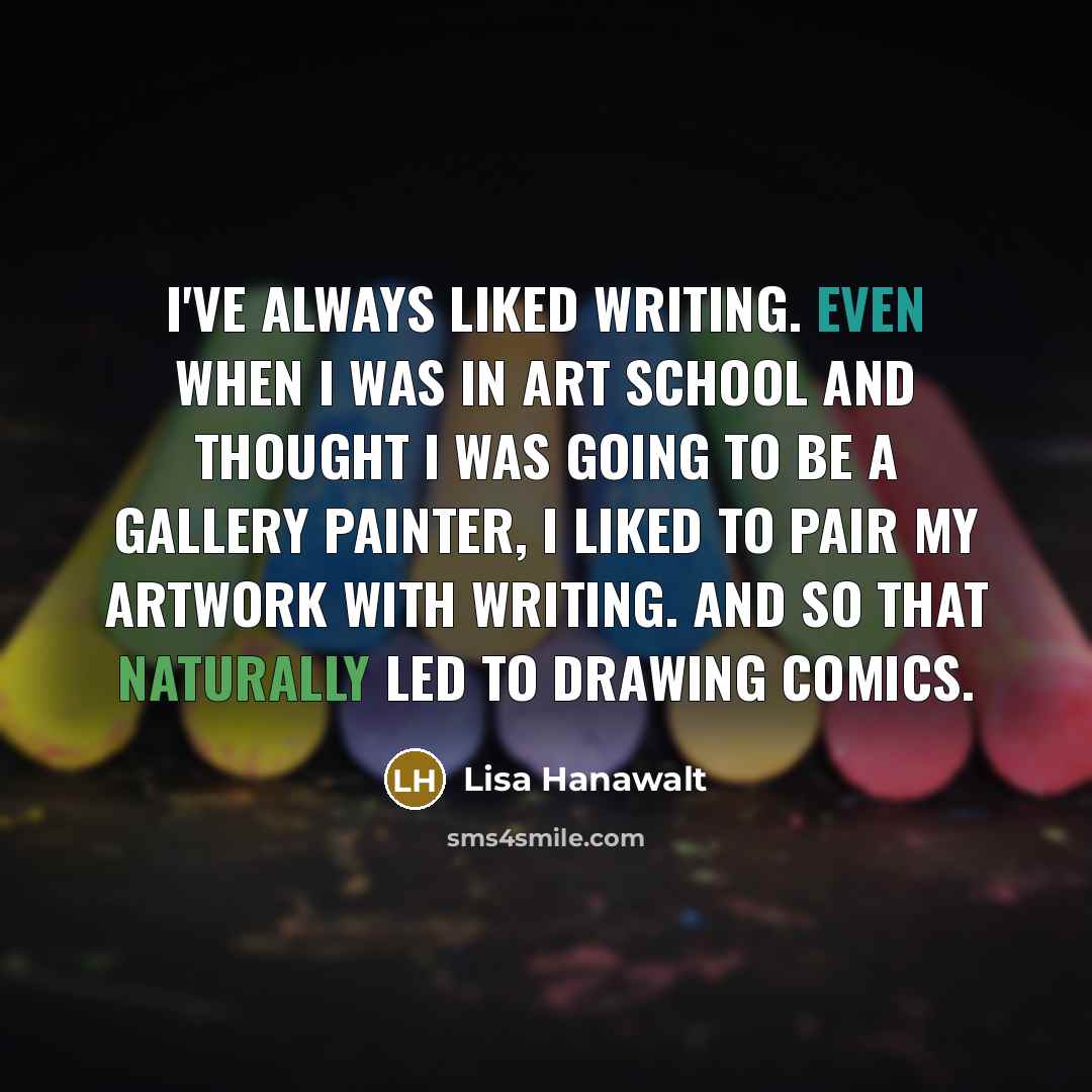 “I've always liked writing. Even when I was in art school and thought I was going to be a gallery painter, I liked to pair my artwork with writing. And so that naturally led to drawing comics.” quote by Lisa Hanawalt