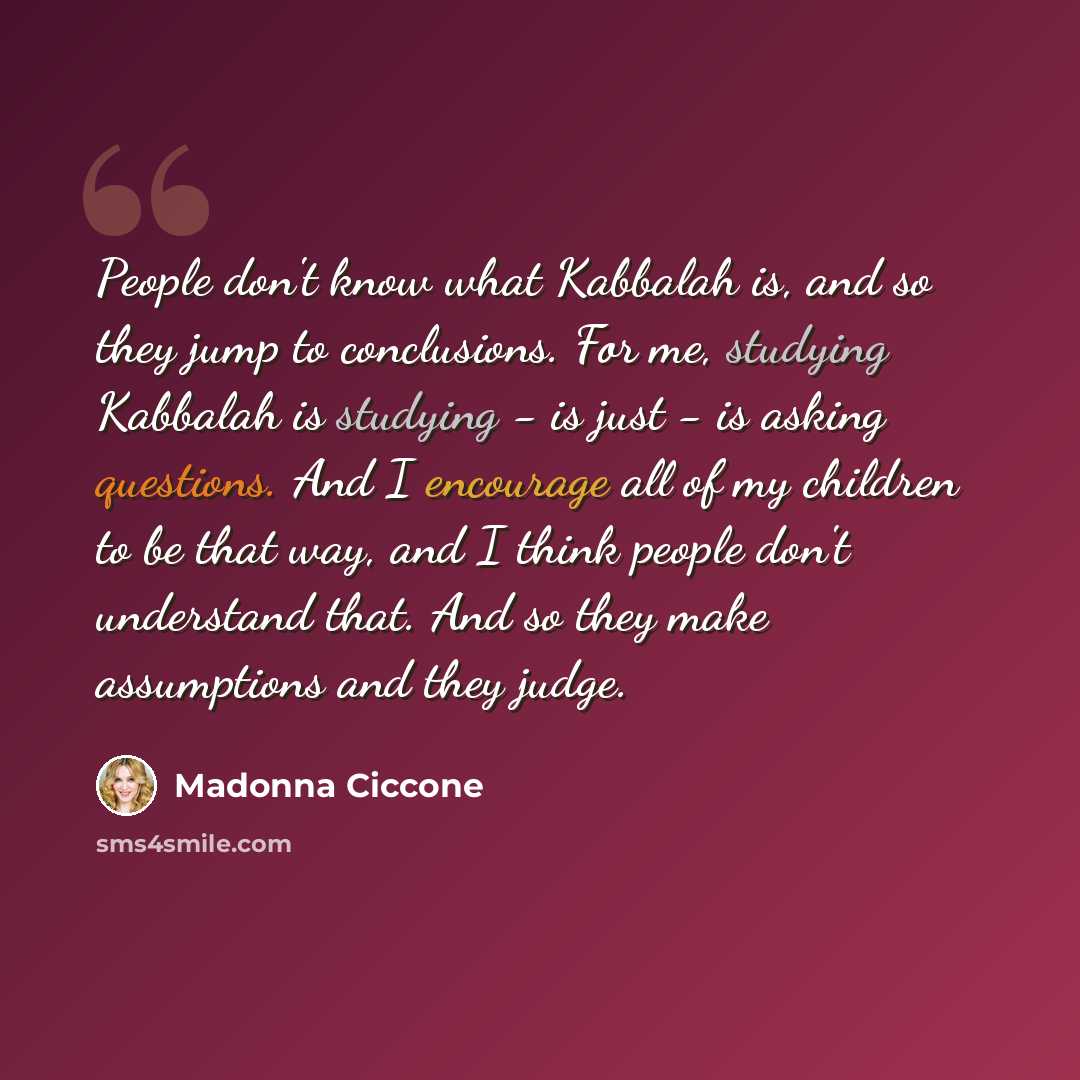 “People don't know what Kabbalah is, and so they jump to conclusions. For me, studying Kabbalah is studying - is just - is asking questions. And I encourage all of my children to be that way, and I think people don't understand that. And so they make assumptions and they judge.” quote by Madonna Ciccone