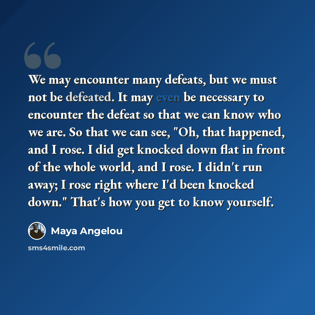 “We may encounter many defeats, but we must not be defeated. It may even be necessary to encounter the defeat so that we can know who we are. So that we can see, "Oh, that happened, and I rose. I did get knocked down flat in front of the whole world, and I rose. I didn't run away; I rose right…” quote by Maya Angelou