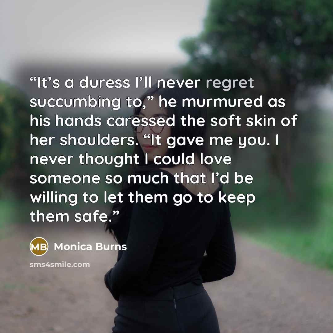 “It’s a duress I’ll never regret succumbing to,” he murmured as his hands caressed the soft skin of her shoulders. “It gave me you. I never thought I could love someone so much that I’d be willing to let them go to keep them safe.” quote by Monica Burns