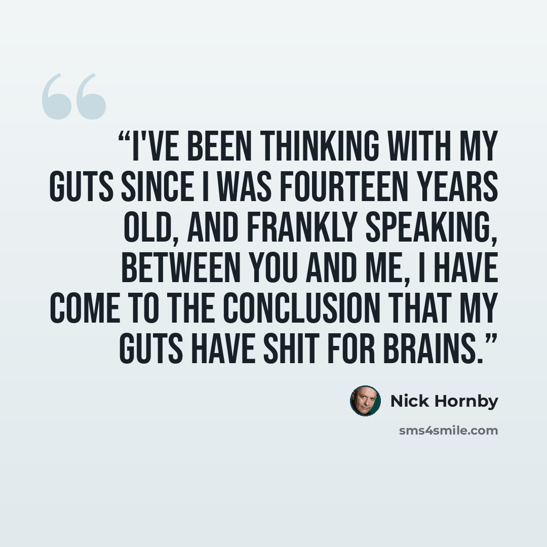 “I've been thinking with my guts since I was fourteen years old, and frankly speaking, between you and me, I have come to the conclusion that my guts have shit for brains.” quote by Nick Hornby