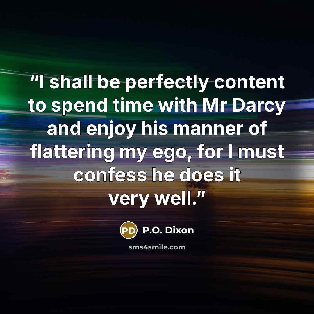 “I shall be perfectly content to spend time with Mr Darcy and enjoy his manner of flattering my ego, for I must confess he does it very well.” quote by P.O. Dixon