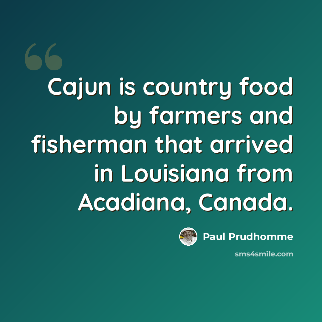 “Cajun is country food by farmers and fisherman that arrived in Louisiana from Acadiana, Canada.” quote by Paul Prudhomme