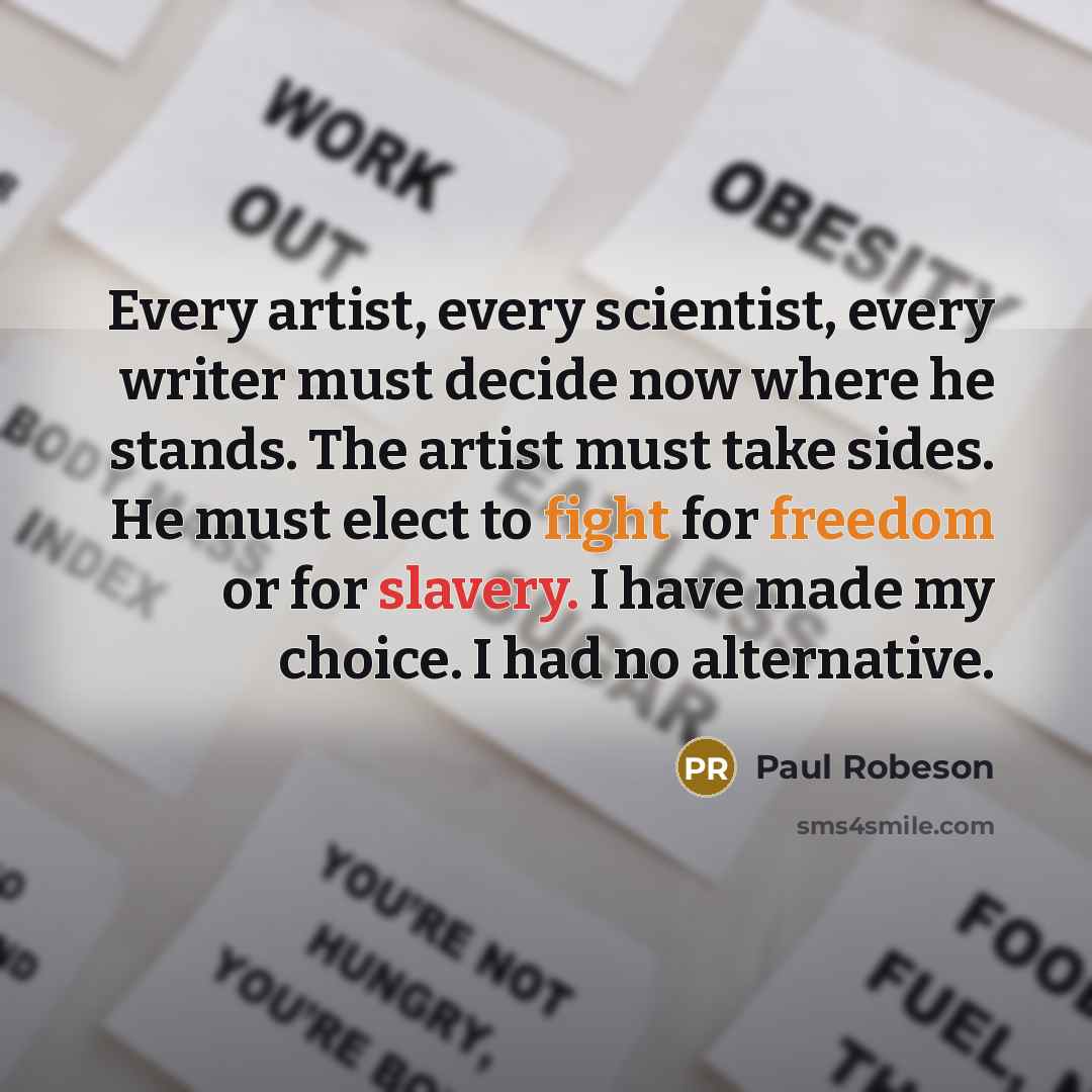 “Every artist, every scientist, every writer must decide now where he stands. The artist must take sides. He must elect to fight for freedom or for slavery. I have made my choice. I had no alternative.” quote by Paul Robeson