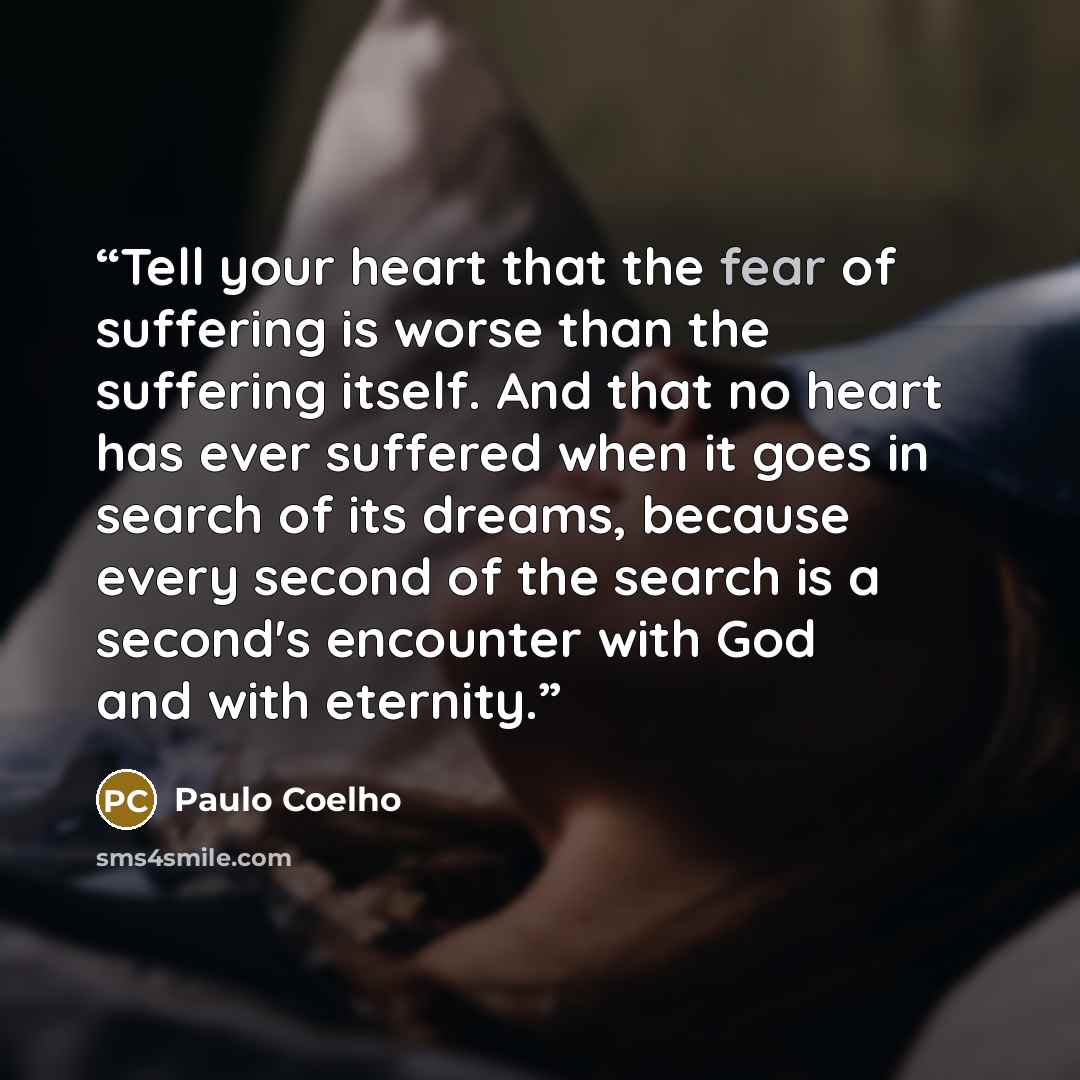 “Tell your heart that the fear of suffering is worse than the suffering itself. And that no heart has ever suffered when it goes in search of its dreams, because every second of the search is a second's encounter with God and with eternity.” quote by Paulo Coelho