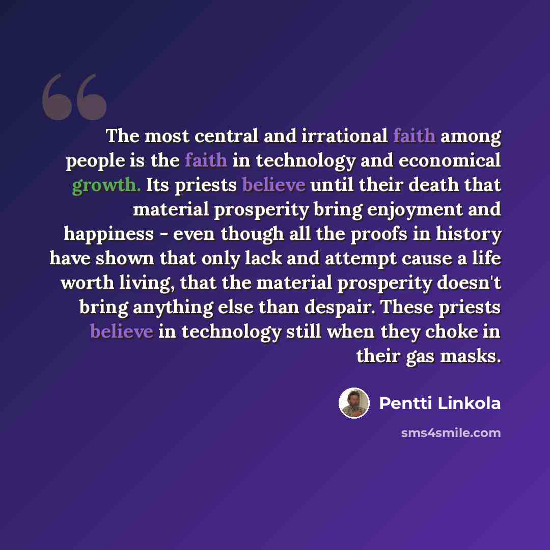 “The most central and irrational faith among people is the faith in technology and economical growth. Its priests believe until their death that material prosperity bring enjoyment and happiness - even though all the proofs in history have shown that only lack and attempt cause a life worth living…” quote by Pentti Linkola