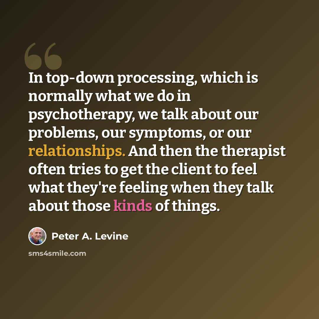 “In top-down processing, which is normally what we do in psychotherapy, we talk about our problems, our symptoms, or our relationships. And then the therapist often tries to get the client to feel what they're feeling when they talk about those kinds of things.” quote by Peter A. Levine