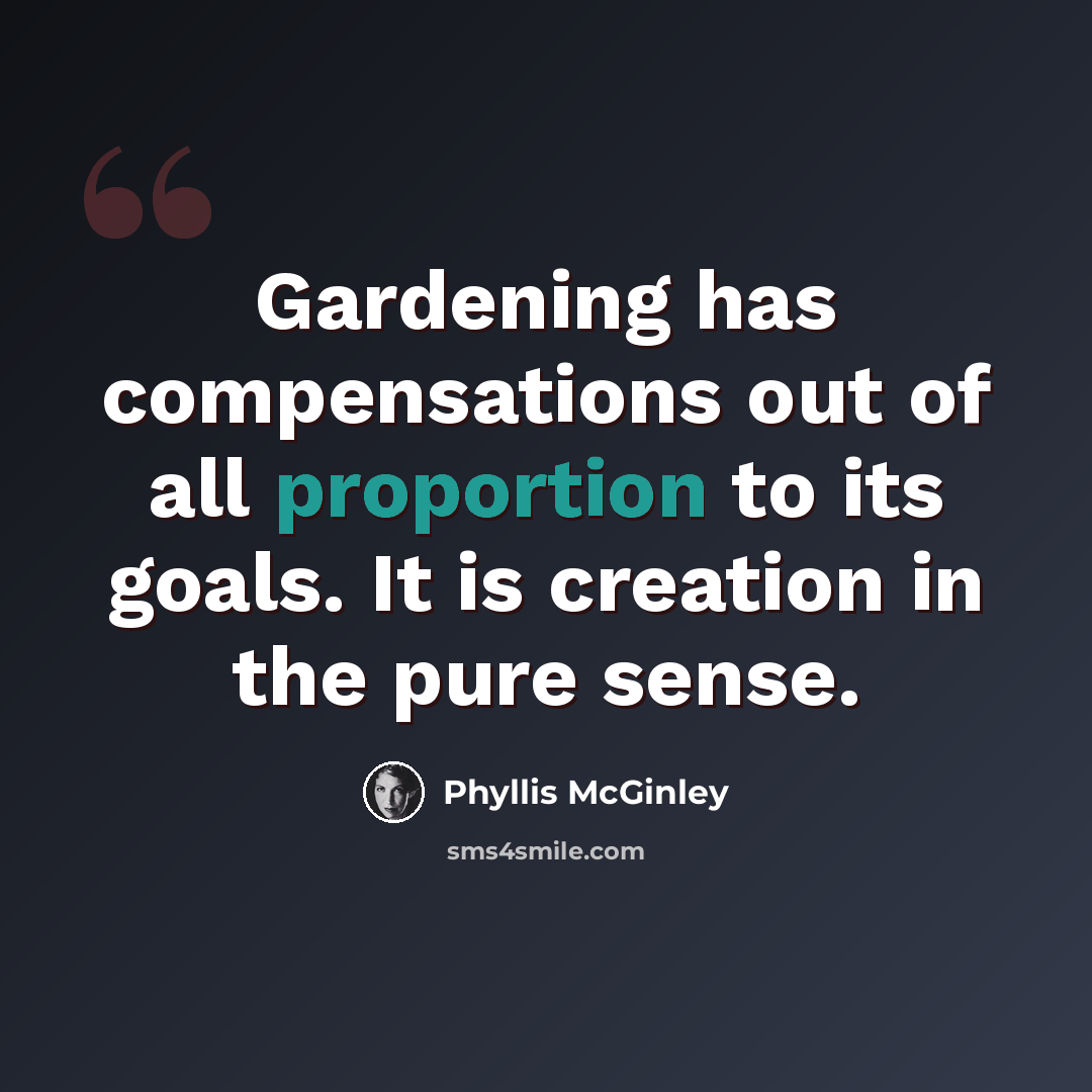 “Gardening has compensations out of all proportion to its goals. It is creation in the pure sense.” quote by Phyllis McGinley